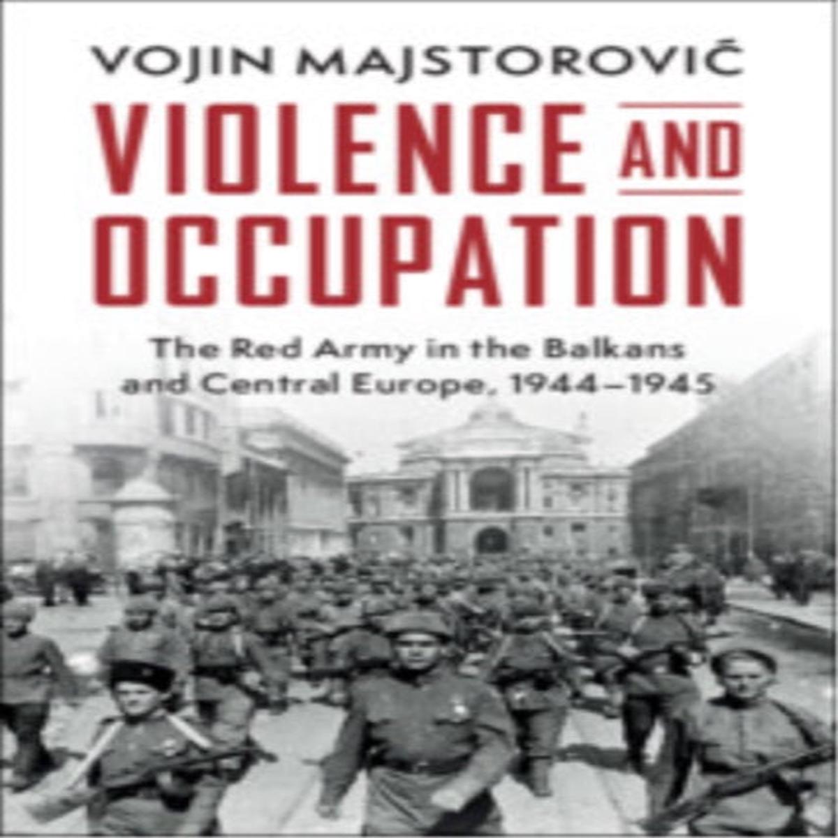 Violence and Occupation : The Red Army in the Balkans and Central Europe, 1944-1945 by Vojin Majstorovic