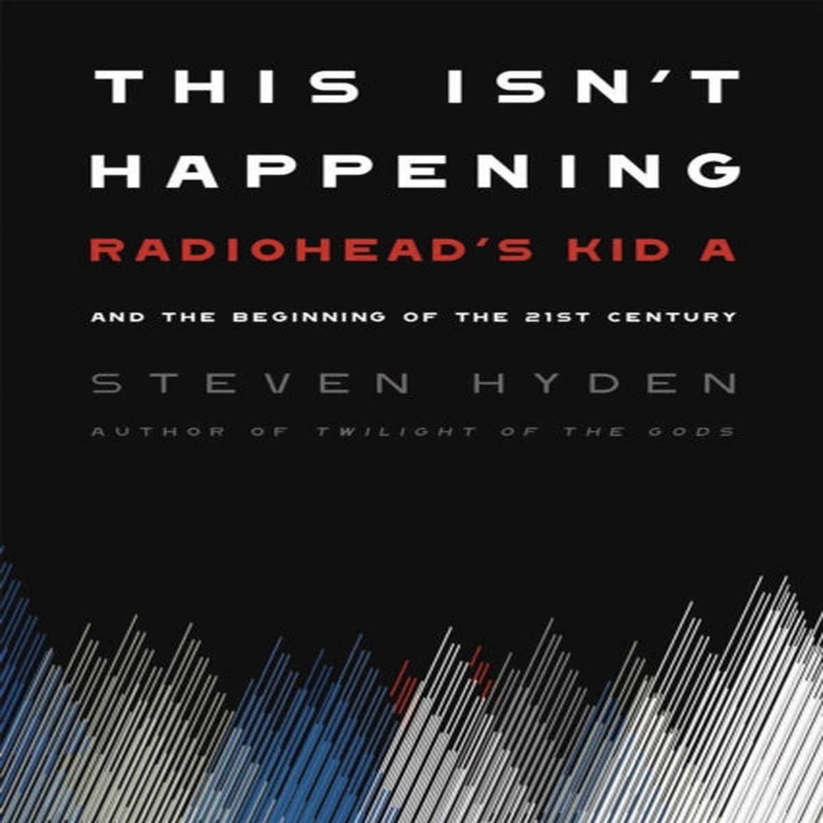 This Isn’t Happening : Radiohead’s ‘Kid A’ and the Beginning of the 21st Century by Steven Hyden